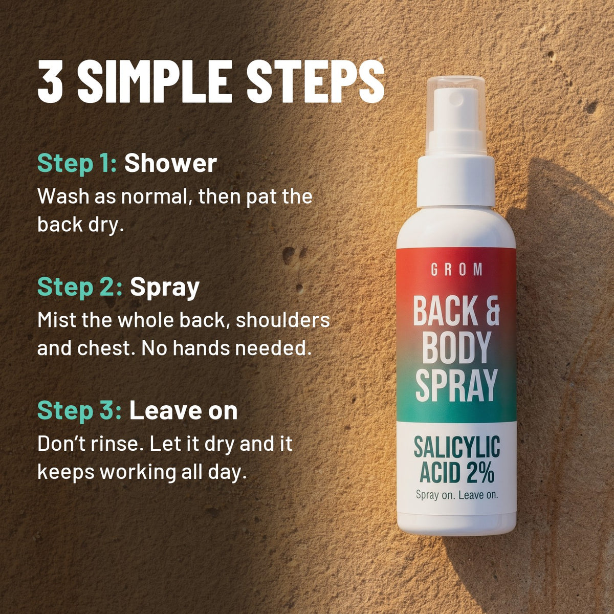 3 simple steps: 1 Shower, wash as normal then pat the back dry. 2 Spray, mist the whole back, shoulders and chest, no hands needed. 3 Leave on, don't rinse, let it dry and it keeps working all day.